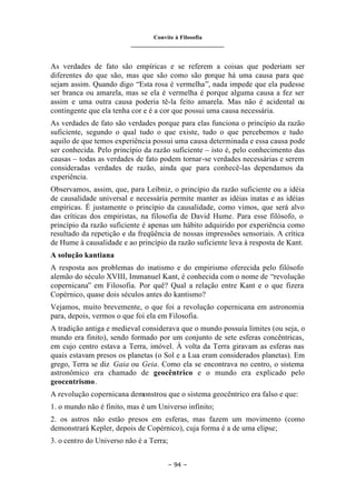 Convite à Filosofia
_______________________________
– 94 –
As verdades de fato são empíricas e se referem a coisas que poderiam ser
diferentes do que são, mas que são como são porque há uma causa para que
sejam assim. Quando digo “Esta rosa é vermelha”, nada impede que ela pudesse
ser branca ou amarela, mas se ela é vermelha é porque alguma causa a fez ser
assim e uma outra causa poderia tê-la feito amarela. Mas não é acidental ou
contingente que ela tenha cor e é a cor que possui uma causa necessária.
As verdades de fato são verdades porque para elas funciona o princípio da razão
suficiente, segundo o qual tudo o que existe, tudo o que percebemos e tudo
aquilo de que temos experiência possui uma causa determinada e essa causa pode
ser conhecida. Pelo princípio da razão suficiente – isto é, pelo conhecimento das
causas – todas as verdades de fato podem tornar-se verdades necessárias e serem
consideradas verdades de razão, ainda que para conhecê-las dependamos da
experiência.
Observamos, assim, que, para Leibniz, o princípio da razão suficiente ou a idéia
de causalidade universal e necessária permite manter as idéias inatas e as idéias
empíricas. É justamente o princípio da causalidade, como vimos, que será alvo
das críticas dos empiristas, na filosofia de David Hume. Para esse filósofo, o
princípio da razão suficiente é apenas um hábito adquirido por experiência como
resultado da repetição e da freqüência de nossas impressões sensoriais. A crítica
de Hume à causalidade e ao princípio da razão suficiente leva à resposta de Kant.
A solução kantiana
A resposta aos problemas do inatismo e do empirismo oferecida pelo filósofo
alemão do século XVIII, Immanuel Kant, é conhecida com o nome de “revolução
copernicana” em Filosofia. Por quê? Qual a relação entre Kant e o que fizera
Copérnico, quase dois séculos antes do kantismo?
Vejamos, muito brevemente, o que foi a revolução copernicana em astronomia
para, depois, vermos o que foi ela em Filosofia.
A tradição antiga e medieval considerava que o mundo possuía limites (ou seja, o
mundo era finito), sendo formado por um conjunto de sete esferas concêntricas,
em cujo centro estava a Terra, imóvel. À volta da Terra giravam as esferas nas
quais estavam presos os planetas (o Sol e a Lua eram considerados planetas). Em
grego, Terra se diz Gaia ou Geia. Como ela se encontrava no centro, o sistema
astronômico era chamado de geocêntrico e o mundo era explicado pelo
geocentrismo.
A revolução copernicana demonstrou que o sistema geocêntrico era falso e que:
1. o mundo não é finito, mas é um Universo infinito;
2. os astros não estão presos em esferas, mas fazem um movimento (como
demonstrará Kepler, depois de Copérnico), cuja forma é a de uma elipse;
3. o centro do Universo não é a Terra;
 