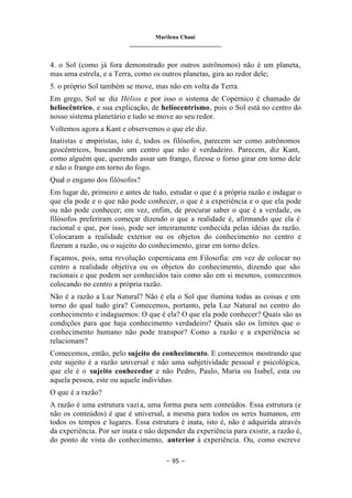 Marilena Chauí
_______________________________
– 95 –
4. o Sol (como já fora demonstrado por outros astrônomos) não é um planeta,
mas uma estrela, e a Terra, como os outros planetas, gira ao redor dele;
5. o próprio Sol também se move, mas não em volta da Terra.
Em grego, Sol se diz Hélios e por isso o sistema de Copérnico é chamado de
heliocêntrico, e sua explicação, de heliocentrismo, pois o Sol está no centro do
nosso sistema planetário e tudo se move ao seu redor.
Voltemos agora a Kant e observemos o que ele diz.
Inatistas e empiristas, isto é, todos os filósofos, parecem ser como astrônomos
geocêntricos, buscando um centro que não é verdadeiro. Parecem, diz Kant,
como alguém que, querendo assar um frango, fizesse o forno girar em torno dele
e não o frango em torno do fogo.
Qual o engano dos filósofos?
Em lugar de, primeiro e antes de tudo, estudar o que é a própria razão e indagar o
que ela pode e o que não pode conhecer, o que é a experiência e o que ela pode
ou não pode conhecer; em vez, enfim, de procurar saber o que é a verdade, os
filósofos preferiram começar dizendo o que a realidade é, afirmando que ela é
racional e que, por isso, pode ser inteiramente conhecida pelas idéias da razão.
Colocaram a realidade exterior ou os objetos do conhecimento no centro e
fizeram a razão, ou o sujeito do conhecimento, girar em torno deles.
Façamos, pois, uma revolução copernicana em Filosofia: em vez de colocar no
centro a realidade objetiva ou os objetos do conhecimento, dizendo que são
racionais e que podem ser conhecidos tais como são em si mesmos, comecemos
colocando no centro a própria razão.
Não é a razão a Luz Natural? Não é ela o Sol que ilumina todas as coisas e em
torno do qual tudo gira? Comecemos, portanto, pela Luz Natural no centro do
conhecimento e indaguemos: O que é ela? O que ela pode conhecer? Quais são as
condições para que haja conhecimento verdadeiro? Quais são os limites que o
conhecimento humano não pode transpor? Como a razão e a experiência se
relacionam?
Comecemos, então, pelo sujeito do conhecimento. E comecemos mostrando que
este sujeito é a razão universal e não uma subjetividade pessoal e psicológica,
que ele é o sujeito conhecedor e não Pedro, Paulo, Maria ou Isabel, esta ou
aquela pessoa, este ou aquele indivíduo.
O que é a razão?
A razão é uma estrutura vazia, uma forma pura sem conteúdos. Essa estrutura (e
não os conteúdos) é que é universal, a mesma para todos os seres humanos, em
todos os tempos e lugares. Essa estrutura é inata, isto é, não é adquirida através
da experiência. Por ser inata e não depender da experiência para existir, a razão é,
do ponto de vista do conhecimento, anterior à experiência. Ou, como escreve
 