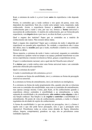 Convite à Filosofia
_______________________________
– 96 –
Kant, a estrutura da razão é a priori (vem antes da experiência e não depende
dela).
Porém, os conteúdos que a razão conhece e nos quais ela pensa, esses sim,
dependem da experiência. Sem ela, a razão seria sempre vazia, inoperante, nada
conhecendo. Assim, a experiência fornece a matéria (os conteúdos) do
conhecimento para a razão e esta, por sua vez, fornece a forma (universal e
necessária) do conhecimento. A matéria do conhecimento, por ser fornecida pela
experiência, vem depois desta e por isso é, no dizer de Kant, a posteriori.
Qual o engano dos inatistas? Supor que os conteúdos ou a matéria do
conhecimento são inatos. Não existem idéias inatas.
Qual o engano dos empiristas? Supor que a estrutura da razão é adquirida por
experiência ou causada pela experiência. Na verdade, a experiência não é causa
das idéias, mas é a ocasião para que a razão, recebendo a matéria ou o conteúdo,
formule as idéias.
Dessa maneira, a estrutura da razão é inata e universal, enquanto os conteúdos
são empíricos e podem variar no tempo e no espaço, podendo transformar-se com
novas experiências e mesmo revelarem-se falsos, graças a experiências novas.
O que é o conhecimento racional, sem o qual não há Filosofia nem ciência?
É a síntese que a razão realiza entre uma forma universal inata e um conteúdo
particular oferecido pela experiência.
Qual é a estrutura da razão?
A razão é constituída por três estruturas a priori:
1. a estrutura ou forma da sensibilidade, isto é, a estrutura ou forma da percepção
sensível ou sensorial;
2. a estrutura ou forma do entendimento, isto é, do intelecto ou inteligência;
3. a estrutura ou forma da razão propriamente dita, quando esta não se relaciona
nem com os conteúdos da sensibilidade, nem com os conteúdos do entendimento,
mas apenas consigo mesma. Como, para Kant, só há conhecimento quando a
experiência oferece conteúdos à sensibilidade e ao entendimento, a razão,
separada da sensibilidade e do entendimento, não conhece coisa alguma e não é
sua função conhecer. Sua função é a de regular e controlar a sensibilidade e o
entendimento. Do ponto de vista do conhecimento, portanto, a razão é a função
reguladora da atividade do sujeito do conhecimento.
A forma da sensibilidade é o que nos permite ter percepções, isto é, a forma é
aquilo sem o que não pode haver percepção, sem o que a percepção seria
impossível. Percebemos todas as coisas como dotadas de figura, dimensões
(altura, largura, comprimento), grandeza: ou seja, nós as percebemos como
realidades espaciais.
 