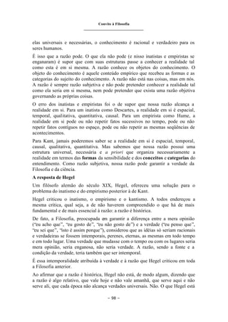 Convite à Filosofia
_______________________________
– 98 –
elas universais e necessárias, o conhecimento é racional e verdadeiro para os
seres humanos.
É isso que a razão pode. O que ela não pode (e nisso inatistas e empiristas se
enganaram) é supor que com suas estruturas passe a conhecer a realidade tal
como esta é em si mesma. A razão conhece os objetos do conhecimento. O
objeto do conhecimento é aquele conteúdo empírico que recebeu as formas e as
categorias do sujeito do conhecimento. A razão não está nas coisas, mas em nós.
A razão é sempre razão subjetiva e não pode pretender conhecer a realidade tal
como ela seria em si mesma, nem pode pretender que exista uma razão objetiva
governando as próprias coisas.
O erro dos inatistas e empiristas foi o de supor que nossa razão alcança a
realidade em si. Para um inatista como Descartes, a realidade em si é espacial,
temporal, qualitativa, quantitativa, causal. Para um empirista como Hume, a
realidade em si pode ou não repetir fatos sucessivos no tempo, pode ou não
repetir fatos contíguos no espaço, pode ou não repetir as mesmas seqüências de
acontecimentos.
Para Kant, jamais poderemos saber se a realidade em si é espacial, temporal,
causal, qualitativa, quantitativa. Mas sabemos que nossa razão possui uma
estrutura universal, necessária e a priori que organiza necessariamente a
realidade em termos das formas da sensibilidade e dos conceitos e categorias do
entendimento. Como razão subjetiva, nossa razão pode garantir a verdade da
Filosofia e da ciência.
A resposta de Hegel
Um filósofo alemão do século XIX, Hegel, ofereceu uma solução para o
problema do inatismo e do empirismo posterior à de Kant.
Hegel criticou o inatismo, o empirismo e o kantismo. A todos endereçou a
mesma crítica, qual seja, a de não haverem compreendido o que há de mais
fundamental e de mais essencial à razão: a razão é histórica.
De fato, a Filosofia, preocupada em garantir a diferença entre a mera opinião
(“eu acho que”, “eu gosto de”, “eu não gosto de”) e a verdade (“eu penso que”,
“eu sei que”, “isto é assim porque”), considerou que as idéias só seriam racionais
e verdadeiras se fossem intemporais, perenes, eternas, as mesmas em todo tempo
e em todo lugar. Uma verdade que mudasse com o tempo ou com os lugares seria
mera opinião, seria enganosa, não seria verdade. A razão, sendo a fonte e a
condição da verdade, teria também que ser intemporal.
É essa intemporalidade atribuída à verdade e à razão que Hegel criticou em toda
a Filosofia anterior.
Ao afirmar que a razão é histórica, Hegel não está, de modo algum, dizendo que
a razão é algo relativo, que vale hoje e não vale amanhã, que serve aqui e não
serve ali, que cada época não alcança verdades universais. Não. O que Hegel está
 