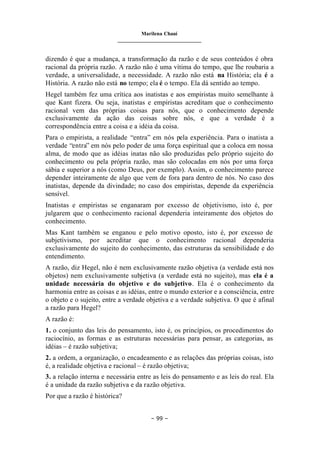 Marilena Chauí
_______________________________
– 99 –
dizendo é que a mudança, a transformação da razão e de seus conteúdos é obra
racional da própria razão. A razão não é uma vítima do tempo, que lhe roubaria a
verdade, a universalidade, a necessidade. A razão não está na História; ela é a
História. A razão não está no tempo; ela é o tempo. Ela dá sentido ao tempo.
Hegel também fez uma crítica aos inatistas e aos empiristas muito semelhante à
que Kant fizera. Ou seja, inatistas e empiristas acreditam que o conhecimento
racional vem das próprias coisas para nós, que o conhecimento depende
exclusivamente da ação das coisas sobre nós, e que a verdade é a
correspondência entre a coisa e a idéia da coisa.
Para o empirista, a realidade “entra” em nós pela experiência. Para o inatista a
verdade “entra” em nós pelo poder de uma força espiritual que a coloca em nossa
alma, de modo que as idéias inatas não são produzidas pelo próprio sujeito do
conhecimento ou pela própria razão, mas são colocadas em nós por uma força
sábia e superior a nós (como Deus, por exemplo). Assim, o conhecimento parece
depender inteiramente de algo que vem de fora para dentro de nós. No caso dos
inatistas, depende da divindade; no caso dos empiristas, depende da experiência
sensível.
Inatistas e empiristas se enganaram por excesso de objetivismo, isto é, por
julgarem que o conhecimento racional dependeria inteiramente dos objetos do
conhecimento.
Mas Kant também se enganou e pelo motivo oposto, isto é, por excesso de
subjetivismo, por acreditar que o conhecimento racional dependeria
exclusivamente do sujeito do conhecimento, das estruturas da sensibilidade e do
entendimento.
A razão, diz Hegel, não é nem exclusivamente razão objetiva (a verdade está nos
objetos) nem exclusivamente subjetiva (a verdade está no sujeito), mas ela é a
unidade necessária do objetivo e do subjetivo. Ela é o conhecimento da
harmonia entre as coisas e as idéias, entre o mundo exterior e a consciência, entre
o objeto e o sujeito, entre a verdade objetiva e a verdade subjetiva. O que é afinal
a razão para Hegel?
A razão é:
1. o conjunto das leis do pensamento, isto é, os princípios, os procedimentos do
raciocínio, as formas e as estruturas necessárias para pensar, as categorias, as
idéias – é razão subjetiva;
2. a ordem, a organização, o encadeamento e as relações das próprias coisas, isto
é, a realidade objetiva e racional – é razão objetiva;
3. a relação interna e necessária entre as leis do pensamento e as leis do real. Ela
é a unidade da razão subjetiva e da razão objetiva.
Por que a razão é histórica?
 