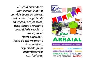 A Escola Secundária
     Dom Manuel Martins
convida todos os alunos,
 pais e encarregados de
 educação, professores,
   assistentes e restante
   comunidade escolar a
            participar no
         “DOM ARRAIAL”,
  festa de encerramento
           do ano letivo,
        organizada pelos
          departamentos
            curriculares.
 