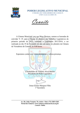 PODER LEGISLATIVO MUNICIPAL
                            CÂMARA DE VEREADORES DE CAMACÃ
                                  CNPJ 16.421.612/0001-98



                           Convite

       A Câmara Municipal, por sua Mesa Diretora, sentem se honradas de
convidar V. Sª, para a Sessão de abertura dos trabalhos Legislativos do
primeiro período de 2013, referente à Legislatura 2013/2016, a ser
realizada no dia 19 de Fevereiro do ano em curso, no plenário da Câmara
de Vereadores de Camacã, às 9:00 horas.



      Esperamos contar com vossa prestigiosa e valiosa presença.




                  Claudenildes do Amparo Alves Batista
                     Presidente do Poder Legislativo




                        Jonas Gomes Marques Filho
                               1º Secretário




______________________________________________________________________
            Av. Dr. João Vargens, 76, centro - fone: (73) 3283-1265.
            Portal da Câmara: www.camara.camacan.ba.io.org.br
                                Camacã - Bahia
 