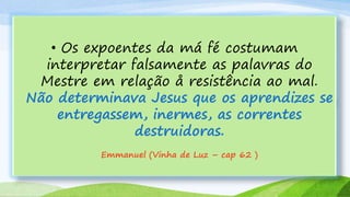 • Os expoentes da má fé costumam
interpretar falsamente as palavras do
Mestre em relação å resistência ao mal.
Não determinava Jesus que os aprendizes se
entregassem, inermes, as correntes
destruidoras.
Emmanuel (Vinha de Luz – cap 62 )
 