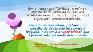 Em qualquer conflito físico, a palavra
reveste-se de reduzida função nos
círculos do bem. O gesto é a força que se
expressará convenientemente.
Segundo reconhecemos, portanto, no
conselho do Cristo não há convite à
fraqueza, mas apelo à superioridade que
as pessoas vulgares ainda desconhecem.
Vinha de Luz - Espírito: Emmanuel, Médium:
Chico Xavier
 