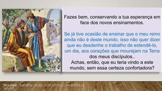Fazes bem, conservando a tua esperança em
face dos novos ensinamentos.
Se já tive ocasião de ensinar que o meu reino
ainda não é deste mundo, isso não quer dizer
que eu desdenhe o trabalho de estendê-lo,
um dia, aos corações que mourejam na Terra
dos meus discípulos..
Achas, então, que eu teria vindo a este
mundo, sem essa certeza confortadora?
Mourejar :Trabalhar muito, com afinco, com sacrifício;
labutar.
 