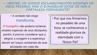 — MESTRE, OS VOSSOS ESCLARECIMENTOS DISSIPAM OS
MEUS PESARES; MAS O EVANGELHO EXIGE DE NÓS A
FORTALEZA PERMANENTE?
• A verdade não exige:
transforma,
O Evangelho não poderia reclamar
estados especiais de seus discípulos;
porém, é preciso considerar que a
alegria, a coragem e a esperança
devem ser traços constantes de suas
atividades em cada dia.
• Por que nos firmarmos
no pesadelo de uma
hora, se conhecemos a
realidade gloriosa da
eternidade com o
Nosso Pai?
 