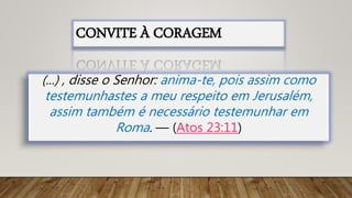 (...) , disse o Senhor: anima-te, pois assim como
testemunhastes a meu respeito em Jerusalém,
assim também é necessário testemunhar em
Roma. — (Atos 23:11)
CONVITE À CORAGEM
 