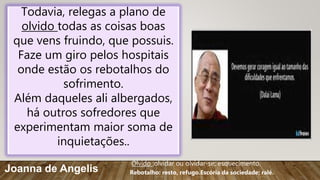 Todavia, relegas a plano de
olvido todas as coisas boas
que vens fruindo, que possuis.
Faze um giro pelos hospitais
onde estão os rebotalhos do
sofrimento.
Além daqueles ali albergados,
há outros sofredores que
experimentam maior soma de
inquietações..
Joanna de Angelis
Olvido :olvidar ou olvidar-se; esquecimento.
Rebotalho: resto, refugo.Escória da sociedade; ralé.
 