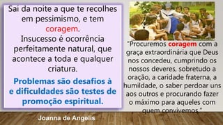 Sai da noite a que te recolhes
em pessimismo, e tem
coragem.
Insucesso é ocorrência
perfeitamente natural, que
acontece a toda e qualquer
criatura.
Problemas são desafios à
e dificuldades são testes de
promoção espiritual.
Joanna de Angelis
“Procuremos coragem com a
graça extraordinária que Deus
nos concedeu, cumprindo os
nossos deveres, sobretudo a
oração, a caridade fraterna, a
humildade, o saber perdoar uns
aos outros e procurando fazer
o máximo para aqueles com
quem convivemos.”
 