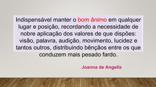 Indispensável manter o bom ânimo em qualquer
lugar e posição, recordando a necessidade de
nobre aplicação dos valores de que dispões:
visão, palavra, audição, movimento, lucidez e
tantos outros, distribuindo bênçãos entre os que
conduzem mais pesado fardo.
Joanna de Angelis
 