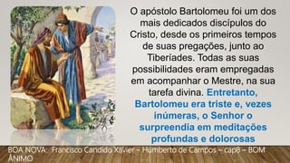 O apóstolo Bartolomeu foi um dos
mais dedicados discípulos do
Cristo, desde os primeiros tempos
de suas pregações, junto ao
Tiberíades. Todas as suas
possibilidades eram empregadas
em acompanhar o Mestre, na sua
tarefa divina. Entretanto,
Bartolomeu era triste e, vezes
inúmeras, o Senhor o
surpreendia em meditações
profundas e dolorosas
BOA NOVA: Francisco Candido Xavier – Humberto de Campos – cap8 – BOM
ÂNIMO
 