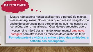 BARTOLOMEU
Mestre não saberia nunca explicar-vos o porquê de minhas
tristezas amargurosas. Só sei dizer que o vosso Evangelho me
enche de esperanças para o reino de luz que nos espera os
corações, além, nas alturas... Quando esclarecestes que o
vosso reino não é deste mundo, experimentei uma nova
coragem para atravessar as misérias do caminho da terra.
Por toda parte é a vitória do crime o jogo das ambições, a
colheita dos desenganos...
 