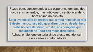 Fazes bem, conservando a tua esperança em face dos
novos ensinamentos; mas, não quero senão acender o
bom ânimo no espírito
Se já tive ocasião de ensinar que o meu reino ainda não
é deste mundo, isso não quer dizer que eu desdenhe o
trabalho de estendê-lo, um dia, aos corações que
mourejam na Terra dos meus discípulos..
Achas, então, que eu teria vindo a este mundo, sem
essa certeza confortadora?
 