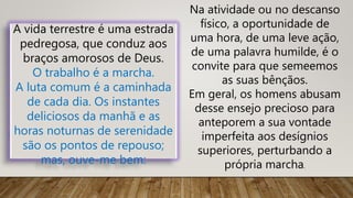 A vida terrestre é uma estrada
pedregosa, que conduz aos
braços amorosos de Deus.
O trabalho é a marcha.
A luta comum é a caminhada
de cada dia. Os instantes
deliciosos da manhã e as
horas noturnas de serenidade
são os pontos de repouso;
mas, ouve-me bem:
Na atividade ou no descanso
físico, a oportunidade de
uma hora, de uma leve ação,
de uma palavra humilde, é o
convite para que semeemos
as suas bênçãos.
Em geral, os homens abusam
desse ensejo precioso para
anteporem a sua vontade
imperfeita aos desígnios
superiores, perturbando a
própria marcha.
 