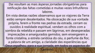 Daí resultam as mais ásperas jornadas obrigatórias para
retificação das faltas cometidas e muitas vezes Infrutíferos
labores.
Em vista destas razões observamos que os viajores da Terra
estão sempre desalentados. Na obcecação de sua vontade
própria, ferem a fronte nas pedras da estrada, cerram os
ouvidos à realidade espiritual, vendam os olhos com a
sombra da rebeldia e passam em lágrimas, em desesperadas
imprecações e amargurados gemidos, sem enxergarem a
fonte cristalina, a estrela caridosa do céu, o perfume da flor,
a palavra de um amigo, a claridade das experiências que
Deus espalhou, para a sua jornada, em todos os aspectos do
caminho.
 