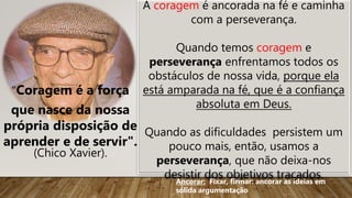 "Coragem é a força
que nasce da nossa
própria disposição de
aprender e de servir".
(Chico Xavier).
A coragem é ancorada na fé e caminha
com a perseverança.
Quando temos coragem e
perseverança enfrentamos todos os
obstáculos de nossa vida, porque ela
está amparada na fé, que é a confiança
absoluta em Deus.
Quando as dificuldades persistem um
pouco mais, então, usamos a
perseverança, que não deixa-nos
desistir dos objetivos traçados.
Ancorar: Fixar, firmar: ancorar as ideias em
sólida argumentação
 