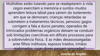 Multidões estão lutando para se readaptarem à vida;
cegos exercitam a memória e surdos-mudos
aprendem leitura labial para saírem do isolamento
em que se demoram; crianças retardadas se
submetem a tratamentos técnicos, penosos; gagos
corrigem a fala a duros penates; operados de
intrincados problemas orgânicos deixam-se conduzir
sob limitações coercitivas em difíceis processos para
a sobrevivência física.. E as mães desassossegadas
ante filhos inditosos, esposos traídos, irmãos
malsinados, cujas dores passam ignoradas?
Joanna de Angelis
 