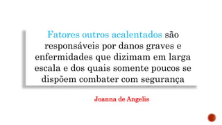 Fatores outros acalentados são
responsáveis por danos graves e
enfermidades que dizimam em larga
escala e dos quais somente poucos se
dispõem combater com segurança
Joanna de Angelis
 