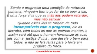 Sendo o progresso uma condição da natureza
humana, ninguém tem o poder de se opor a ele.
É uma força viva que as más leis podem retardar,
mas não asfixiar.
Quando essas leis se tornam de todo
incompatíveis com o progresso, ele as
derruba, com todos os que as querem manter, e
assim será até que o homem harmonize as suas
leis com a justiça divina , que deseja o bem para
todos, e não as leis feitas para o forte em
prejuízo do fraco.
Comentário de Kardec
 
