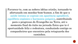 Favorece-te, com as nobres idéias cristãs, tornando-te
afortunado em moedas-bom-humor, a fim de que a
saúde íntima se espraie em aparência agradável,
equilíbrio orgânico e harmonia psíquica, contribuindo
para o progresso do Evangelho na Terra, até o
momento final do êxito na jornada física que te é
oportunidade feliz e redentora, conduzindo contigo os
companheiros que encontres pela retaguarda dos
caminhos.
 