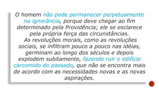 O homem não pode permanecer perpetuamente
na ignorância, porque deve chegar ao fim
determinado pela Providência; ele se esclarece
pela própria força das circunstâncias.
As revoluções morais, como as revoluções
sociais, se infiltram pouco a pouco nas idéias,
germinam ao longo dos séculos e depois
explodem subitamente, fazendo ruir o edifício
carcomido do passado, que não se encontra mais
de acordo com as necessidades novas e as novas
aspirações.
 