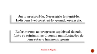 Justo preservá-lo. Necessário fomentá-lo.
Indispensável construi-lo, quando escasseia.
Referimo-nos ao progresso espiritual de cuja
fonte se originam as diversas manifestações de
bem-estar e harmonia gerais.
Joanna de Angelis
 