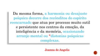 Da mesma forma, a harmonia ou desajuste
psíquico decorre dos recônditos do espírito
reencarnado que atua por processo muito sutil
e persistente nos centros da emoção, da
inteligência e da memória, ocasionando
arranjo mental ou *distonias psíquicas
complexas.
Joanna de Angelis
 