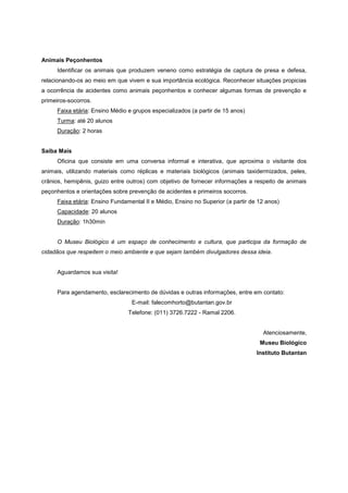 Animais Peçonhentos
     Identificar os animais que produzem veneno como estratégia de captura de presa e defesa,
relacionando-os ao meio em que vivem e sua importância ecológica. Reconhecer situações propicias
a ocorrência de acidentes como animais peçonhentos e conhecer algumas formas de prevenção e
primeiros-socorros.
     Faixa etária: Ensino Médio e grupos especializados (a partir de 15 anos)
     Turma: até 20 alunos
     Duração: 2 horas


Saiba Mais
     Oficina que consiste em uma conversa informal e interativa, que aproxima o visitante dos
animais, utilizando materiais como réplicas e materiais biológicos (animais taxidermizados, peles,
crânios, hemipênis, guizo entre outros) com objetivo de fornecer informações a respeito de animais
peçonhentos e orientações sobre prevenção de acidentes e primeiros socorros.
     Faixa etária: Ensino Fundamental II e Médio, Ensino no Superior (a partir de 12 anos)
     Capacidade: 20 alunos
     Duração: 1h30min


     O Museu Biológico é um espaço de conhecimento e cultura, que participa da formação de
cidadãos que respeitem o meio ambiente e que sejam também divulgadores dessa ideia.


     Aguardamos sua visita!


     Para agendamento, esclarecimento de dúvidas e outras informações, entre em contato:
                                 E-mail: falecomhorto@butantan.gov.br
                                Telefone: (011) 3726.7222 - Ramal 2206.


                                                                                   Atenciosamente,
                                                                                  Museu Biológico
                                                                                 Instituto Butantan
 