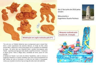 Dia 17 de Junho de 2010 pelas
                                                                                  19.00 h

                                                                                  Monumento a
                                                                                  Engenheiro Duarte Pacheco




                                                                                    Maqueta realizada pela
                                                                                    Escola E.B. 1 Estação
                                  Modelação em argila realizada pelo 5º C


“Era uma vez, as Trilobites Bailarinas que se preparavam para o ensaio final.
Seria o maior espectáculo das planícies Abissais, no fundo do Mar. Dona
Grauva Bites, a Maestrina, estava preocupada com as condições de visibilidade
da água… Há vários dias que Serpentes finas e gordas escorregavam pelo
Talude - o grande escorrega que vinha desde a superfície terrestre - e deixavam
as águas turvas. Talvez o Mago Zóico, convidado de honra, possa ter uma
solução… “
O Bailado do Talude é um conto de Helena Tapadinhas, onde se mistura o
imaginário fantástico e os factos científicos que conta como provavelmente há
300 milhões de anos se formaram no fundo do mar Xistos e Grauvaques,
rochas que se podem encontrar hoje ao longo de toda a Serra do Caldeirão.
 