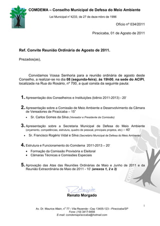 COMDEMA – Conselho Municipal de Defesa do Meio Ambiente
                           Lei Municipal n° 4233, de 27 de deze mbro de 1996

                                                                                  Ofício nº 034/2011

                                                              Piracicaba, 01 de Agosto de 2011



Ref. Convite Reunião Ordinária de Agosto de 2011.

Prezados(as),



       Convidamos Vossa Senhoria para a reunião ordinária de agosto deste
Conselho, a realizar-se no dia 08 (segunda-feira), às 19h00, na sede do ACIPI,
localizada na Rua do Rosário, nº 700, a qual consta da seguinte pauta:



 1. Apresentação dos Conselheiros e Instituições (biênio 2011-2013) - 20’

 2. Apresentação sobre a Comissão de Meio Ambiente e Desenvolvimento da Câmara
       de Vereadores de Piracicaba – 15”
       •    Sr. Carlos Gomes da Silva (Vereador e Presidente da Comissão)

 3. Apresentação          sobre a Secretaria Municipal de Defesa do Meio Ambiente
                                                                     – 40’
       (orçamento, competências, estrutura, quadro de pessoal, principais projetos, etc)

   •       Sr. Francisco Rogério Vidal e Silva (Secretário Municipal de Defesa do Meio Ambiente)


 4. Estrutura e Funcionamento do Comdema                  2011-2013 – 20’
       •    Formação da Comissão Provisória e Eleitoral
       •    Câmaras Técnicas e Comissões Especiais


 5. Aprovação    das Atas das Reuniões Ordinárias de Maio e Junho de 2011 e da
       Reunião Extraordinária de Maio de 2011 - 10’ (anexos 1, 2 e 3)




                                           Renato Morgado

                                                                                                   1
                                       o
                Av. Dr. Maurice Allain, n 77 - Vila Rezende - Cep 13405-123 - Piracicaba/SP
                                            Fone: (19) 3417-9494
                                 E-mail: comdemapiracicaba@hotmail.com
 