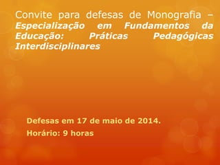 Convite para defesas de Monografia –
Especialização em Fundamentos da
Educação: Práticas Pedagógicas
Interdisciplinares
Defesas em 17 de maio de 2014.
Horário: 9 horas
 