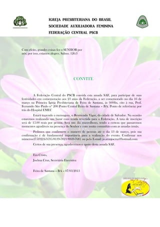 IGREJA PRESBITERIANA DO BRASIL
                     SOCIEDADE AUXILIADORA FEMININA
                     FEDERAÇÃO CENTRAL PSCB



Com efeito, grandes coisas fez o SENHOR por
nós; por isso, estamos alegres. Salmo. 126:3




                                      CONVITE


          A Federação Central do PSCB convida esta amada SAF, para participar de suas
festividades em comemoração aos 23 anos da Federação, a ser comemorado no dia 16 de
março na Primeira Igreja Presbiteriana de Feira de Santana, ás 9:00hs, cito à rua, Prof.
Fernando São Paulo nº 200 Ponto Central Feira de Santana – BA. Ponto de referência: por
trás do Hospital EMEC
        Estará trazendo a mensagem, o Reverendo Vigor, da cidade de Salvador. Na ocasião
estaremos realizando um bazar com renda revertida para a Federação. A taxa de inscrição
será de 15.00 reais por pessoa. Será um dia maravilhoso, tendo a certeza que passaremos
momentos agradáveis na presença do Senhor e com muita comunhão com as amadas irmãs.
        Pedimos que confirmem o número de pessoas até o dia 13 de março, pois sua
confirmação é de fundamental importância para a realização do evento. Confirmar nos
números:(75)9224-9595/8139-7823/8849-7681 ou pelo E-mail: jo.araujocruz@hotmail.com
        Certos de sua presença, agradecemos o apoio desta amada SAF.


        Em Cristo,
        Joelma Cruz, Secretária Executiva


        Feira de Santana – BA – 07/03/2013
 