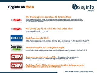SegInfo na Mídia
War Trashing Day no Jornal das 10 da Globo News
http://www.seginfo.com.br/projeto-war-trashing-day-e-o-descarte-dedocumentos-comofaz

War Driving Day no no Jornal das 10 da Globo News
http://vimeo.com/33129767
SegInfo no Jornal o Globo
1c4054
http://www.seginfo.com.br/war-driving-day-seguranca-redes-sem-fio/#wdd4
Vídeos do SegInfo no Convergência Digital
http://convergenciadigital.uol.com.br/cgi/cgilua.exe/sys/start.htm?sid=114
Segurança da Informação na CBN – Propagandas enganosas
manipulam usuários a caírem em golpes em redes sociais
SegInfo na Rádio CBN e divulgação da Cartilha de Segurança da
Informação para usuários não técnicos
http://www.seginfo.com.br/workshop

 
