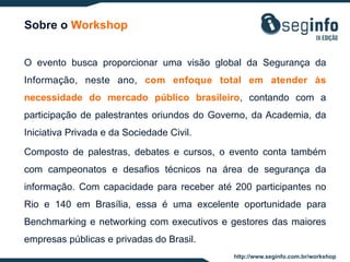 Sobre o Workshop
O evento busca proporcionar uma visão global da Segurança da
Informação, neste ano, com enfoque total em atender às
necessidade do mercado público brasileiro, contando com a
participação de palestrantes oriundos do Governo, da Academia, da
Iniciativa Privada e da Sociedade Civil.
Composto de palestras, debates e cursos, o evento conta também
com campeonatos e desafios técnicos na área de segurança da
informação. Com capacidade para receber até 200 participantes no
Rio e 140 em Brasília, essa é uma excelente oportunidade para
Benchmarking e networking com executivos e gestores das maiores
empresas públicas e privadas do Brasil.
http://www.seginfo.com.br/workshop

 