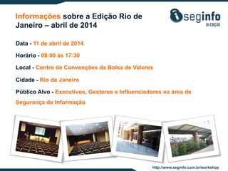 Informações sobre a Edição Rio de
Janeiro – abril de 2014
Data - 11 de abril de 2014
Horário - 08:00 às 17:30
Local - Centro de Convenções da Bolsa de Valores
Cidade - Rio de Janeiro
Público Alvo - Executivos, Gestores e Influenciadores na área de
Segurança da Informação

http://www.seginfo.com.br/workshop

 