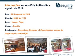 Informações sobre a Edição Brasília agosto de 2014
Data - 14 de agosto de 2014
Horário - 08:00 às 17:30
Local - Naoum Plaza
Cidade - Brasília
Público Alvo - Executivos, Gestores e Influenciadores na área de
Segurança da Informação

http://www.seginfo.com.br/workshop

 