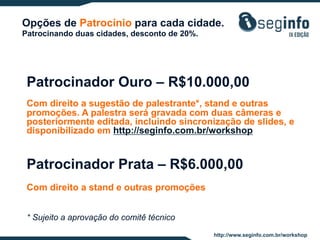 Opções de Patrocínio para cada cidade.
Patrocinando duas cidades, desconto de 20%.

Patrocinador Ouro – R$10.000,00
Com direito a sugestão de palestrante*, stand e outras
promoções. A palestra será gravada com duas câmeras e
posteriormente editada, incluindo sincronização de slides, e
disponibilizado em http://seginfo.com.br/workshop

Patrocinador Prata – R$6.000,00
Com direito a stand e outras promoções
* Sujeito a aprovação do comitê técnico
http://www.seginfo.com.br/workshop

 