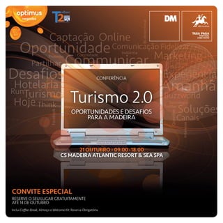 CONFERÊNCIA



                                          Turismo 2.0
                                           OPORTUNIDADES E DESAFIOS
                                               PARA A MADEIRA




                                         21 OUTUBRO · 09.00-18.00
                                   CS MADEIRA ATLANTIC RESORT & SEA SPA




CONVITE ESPECIAL
RESERVE O SEU LUGAR GRATUITAMENTE
ATÉ 14 DE OUTUBRO
Inclui Coffee-Break, Almoço e Welcome Kit. Reserva Obrigatória.
 