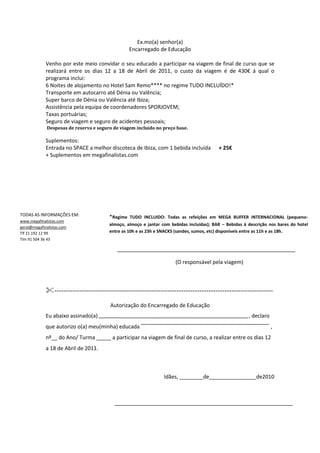 Ex.mo(a) senhor(a)<br />Encarregado de Educação<br />Venho por este meio convidar o seu educado a participar na viagem de final de curso que se realizará entre os dias 12 a 18 de Abril de 2011, o custo da viagem é de 430€ á qual o programa inclui: <br />6 Noites de alojamento no Hotel Sam Remo**** no regime TUDO INCLUÍDO!*<br />Transporte em autocarro até Dénia ou Valência;<br />Super barco de Dénia ou Valência até Ibiza;<br />Assistência pela equipa de coordenadores SPORJOVEM;<br />Taxas portuárias;<br />Seguro de viagem e seguro de acidentes pessoais;<br /> Despesas de reserva e seguro de viagem incluído no preço base.<br />Suplementos:<br />Entrada no SPACE a melhor discoteca de Ibiza, com 1 bebida incluída      + 25€ <br />+ Suplementos em megafinalistas.com<br />*Regime TUDO INCLUIDO: Todas as refeições em MEGA BUFFER INTERNACIONAL (pequeno-almoço, almoço e jantar com bebidas incluídas); BAR – Bebidas à descrição nos bares do hotel entre as 10h e as 23h e SNACKS (sandes, sumos, etc) disponíveis entre as 11h e as 18h.TODAS AS INFORMAÇÕES EM:www.megafinalistas.comgeral@megafinalistas.comTlf 21 192 12 99Tlm 91 504 36 43<br />                                                                                                 (O responsável pela viagem)          <br />-----------------------------------------------------------------------------------------------<br />Autorização do Encarregado de Educação<br />Eu abaixo assinado(a)                                                                                                                 , declaro que autorizo o(a) meu(minha) educada                                                                                                  , nº__ do Ano/ Turma _____ a participar na viagem de final de curso, a realizar entre os dias 12 a 18 de Abril de 2011.<br />Idães, ________de________________de2010<br />                                                                     (Encarregado de Educação)<br />