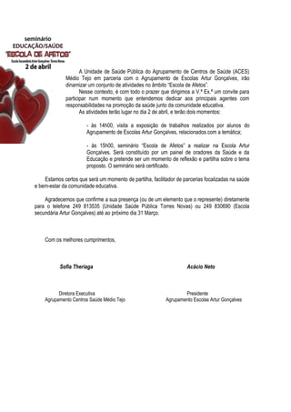 A Unidade de Saúde Pública do Agrupamento de Centros de Saúde (ACES)
Médio Tejo em parceria com o Agrupamento de Escolas Artur Gonçalves, irão
dinamizar um conjunto de atividades no âmbito “Escola de Afetos”.
Nesse contexto, é com todo o prazer que dirigimos a V.ª Ex.ª um convite para
participar num momento que entendemos dedicar aos principais agentes com
responsabilidades na promoção da saúde junto da comunidade educativa.
As atividades terão lugar no dia 2 de abril, e terão dois momentos:
- às 14h00, visita a exposição de trabalhos realizados por alunos do
Agrupamento de Escolas Artur Gonçalves, relacionados com a temática;
- às 15h00, seminário “Escola de Afetos” a realizar na Escola Artur
Gonçalves. Será constituído por um painel de oradores da Saúde e da
Educação e pretende ser um momento de reflexão e partilha sobre o tema
proposto. O seminário será certificado.
Estamos certos que será um momento de partilha, facilitador de parcerias focalizadas na saúde
e bem-estar da comunidade educativa.
Agradecemos que confirme a sua presença (ou de um elemento que o represente) diretamente
para o telefone 249 813535 (Unidade Saúde Pública Torres Novas) ou 249 830690 (Escola
secundária Artur Gonçalves) até ao próximo dia 31 Março.
Com os melhores cumprimentos,
Sofia Theriaga Acácio Neto
Diretora Executiva Presidente
Agrupamento Centros Saúde Médio Tejo Agrupamento Escolas Artur Gonçalves
 