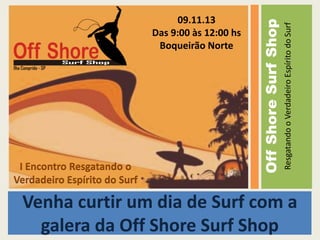 Resgatando o Verdadeiro Espírito do Surf

I Encontro Resgatando o
Verdadeiro Espírito do Surf

Off Shore Surf Shop

09.11.13
Das 9:00 às 12:00 hs
Boqueirão Norte

Venha curtir um dia de Surf com a
galera da Off Shore Surf Shop

 