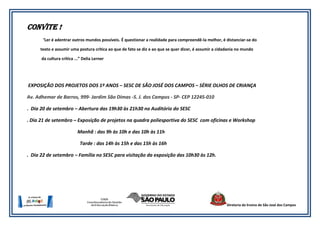 Convite !
      “Ler é adentrar outros mundos possíveis. É questionar a realidade para compreendê-la melhor, é distanciar-se do

     texto e assumir uma postura crítica ao que de fato se diz e ao que se quer dizer, é assumir a cidadania no mundo

      da cultura crítica ...” Delia Lerner




EXPOSIÇÃO DOS PROJETOS DOS 1º ANOS – SESC DE SÃO JOSÉ DOS CAMPOS – SÉRIE OLHOS DE CRIANÇA

Av. Adhemar de Barros, 999- Jardim São Dimas -S. J. dos Campos - SP- CEP 12245-010

. Dia 20 de setembro – Abertura das 19h30 às 21h30 no Auditório do SESC

. Dia 21 de setembro – Exposição de projetos na quadra poliesportiva do SESC com oficinas e Workshop

                          Manhã : das 9h às 10h e das 10h às 11h

                            Tarde : das 14h às 15h e das 15h às 16h

. Dia 22 de setembro – Família no SESC para visitação da exposição das 10h30 às 12h.




                                                                                                       Diretoria de Ensino de São José dos Campos
 