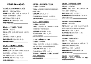 28/04 – DOMINGO-FEIRA
        PROGRAMAÇÃO               25/04 – QUINTA-FEIRA
                                  19:00h – NOVENA                   19:00h – NOVENA
22/04 – SEGUNDA-FEIRA             TEMA: A NOSSA MISSÃO NASCE COM    TEMA:   SÃO   JOSÉ,   EDUCADOR   DA
19:00h – NOVENA/MISSA             O BATISMO.                        VIDA E DA ESPERAÇA.
TEMA: COM SÃO JOSÉ, A FAMÍLIA É   LEITURA: 1Pd. 5,5b-14             LEITURA: ATOS 14,21b-27
FONTE DE PAZ E DE AMOR            EVANGELHO: MARCOS 16, 15-20       EVANGELHO: JOÃO 13,31-33a.34-35
LEITURA: ATOS 11, 1-18            ANIMADORES: _______________       ANIMADORES: _______________
EVANGELHO: JOÃO 10, 1-10
                                  26/04 – SEXTA-FEIRA               29/04 – SEGUNDA-FEIRA
ANIMADORES: _______________
                                  19:00h – NOVENA                   19:00h – NOVENA

                                  TEMA: SÃO JOSÉ E A JUVENTUDE EM   TEMA: COM SÃO JOSÉ, A JUVENTUDE É
23/04 – TERÇA-FEIRA
                                                                    A ESPERANÇA QUE BROTA DO AMOR.
                                  DEFESA DA VIDA DIGNA.
19:00h – NOVENA
                                                                    LEITURA: ATOS 14, 8-18
                                  LEITURA: ATOS 13, 26-33
TEMA: SÃO JOSÉ, ESPOSO E HOMEM
                                                                    EVANGELHO: JOÃO 14, 21-26
                                  EVANGELHO: JOÃO 14, 1-6
JUSTO
                                                                    ANIMADORES: _______________
                                  ANIMADORES: _______________
LEITURA: ATOS 11, 19-26
EVANGELHO: JOÃO 10, 22-30                                           30/04 – TERÇA-FEIRA
                                  27/04 – SÁBADO-FEIRA
ANIMADORES: _______________                                         19:00h – NOVENA
                                  19:00h – NOVENA
                                                                    TEMA: COM SÃO JOSÉ, A FAMÍLIA É O
                                  TEMA: COM SÃO JOSÉ, CHAMADOS A
24/04 – QUARTA-FEIRA              SER DISCÍPULOS MISSIONÁRIOS.
                                                                    CAMINHO DA ESPERANÇA.

19:00h – NOVENA                                                     LEITURA: ATOS 14, 19-28
                                  LEITURA: ATOS 13, 44-52
TEMA: COM SÃO JOSÉ SOMOS IGREJA                                     EVANGELHO: JOÃO 14,27-31a
                                  EVANGELHO: JOÃO 14, 7-14
QUE REZA, PARTILHA E AMA.                                           ANIMADORES: _______________
                                  20:00h – GRANDE LEILÃO DE SÃO
LEITURA: ATOS 12,24-13,5a         JOSÉ OPERÁRIO.                    01/05 – QUARTA-FEIRA
EVANGELHO: JOÃO 12, 44-50         ANIMADORES: _______________       09:00h – MISSA SOLENE DE SÃO
                                                                    JOSÉ OPERÁRIO.
ANIMADORES: _______________
 