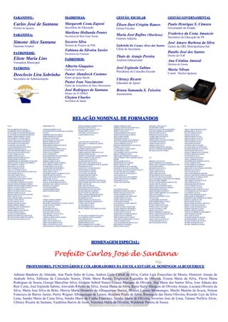 PARANINFO :
Carlos José de Santana
Prefeito do Ipojuca
PARANINFA:
Simone Alice Santana
Deputada Estadual
PATRONESSE:
Eliete Maria Lins
Vereadora Municipal
PATRONO:
Deoclecio Lira Sobrinho
Secretário de Administração
MADRINHAS:
Margareth Costa Zaponi
Secretária de Educação
Marilene Hollanda Pontes
Secretária de Bem Estar Social
Socorro Silva
Diretora de Projetos da PMI
Fabiana da Silveira Xavier
Secretária de Finanças
PADRINHOS:
Alberto Giaquino
Chefe de Governo
Pastor Alandreck Caetano
Pastor da Igreja Batista
Pastor Ivan Nascimento
Pastor da Assembleia de Deus Missionária
José Rodrigues de Santana
Diretor do FUNPREI
Cleyton Charles
Secretário de Saúde
GESTÃO ESCOLAR
Élison Davi Crispim Ramos
Gestor Escolar
Maria José Rufino (Marilene)
Gestora Adjunta
Gabriela Do Carmo Alves dos Santos
Chefe de Secretaria
Thais de Araujo Pereira
Analista Educacional
José Espinola Sabino
Presidente do Conselho Escolar
Ubiracy Ricarte
Educador de Apoio
Bruna Samanda S. Teixeira
Juramentista
GESTÃO GOVERNAMENTAL
Paulo Henrique S. Câmara
Governador do Estado
Frederico da Costa Amancio
Secretário de Educação de PE
José Amaro Barbosa da Silva
Gestor da GRE Metropolitana Sul
Danilo José dos Santos
Diretor da UGR
Ana Cristina Amaral
Diretora de Ensino
Maria Nilvan
Coord. Núcleo Ipojuca
RELAÇÃO NOMINAL DE FORMANDOS
EJA III
ADEILDA BARBOSA DOS SANTOS
ALEXSANDRO JOSE DO NASCIMENTO
ALLYCE MARIA DE SANTANA NEPOMUCENO
ALLYNE MARIA DE SANTANA NEPOMUCENO
AMANDA LARISSA PIMENTEL DURVAL
AYRON ROBERTO CORREIA DANTAS
CARLOS DIEGO VILELA DOS SANTOS
CICERA LUANA MARIA DOS SANTOS
CINTIA MARIA DA SILVA MONTEIRO
CLAUDENICE LIMA DA CUNHA
CLAUDIA MARIA MARTINS DE PONTES
CREMILDO BEZERRA DA SILVA
CRISTIAN FERREIRA PIMENTEL SILVA
DIEGO BATISTA DOS SANTOS SILVA
ELTON LEANDRO DA SILVA
GABRIELA NUNES DA SILVA
GENEJEFFERSON GOMES DA SILVA
GENIZES MARIA DOS SANTOS
GUDENBERGSON DO NASCIMENTO CAVALCANTI
INGRID POLIANA OLIVEIRA ALVES PIMENTEL
IRAN FIRMINO DE OLIVEIRA
IRAQUITAN DA SILVA MELO
ISAAC FRANCISCO DE LIMA
JACLECIA PONCIANO DA SILVA
JAISSI JALLES JALLIAR GOMES DE ASSIS SILVA
JOSE ANTONIO DA SILVA
JOSE MARIO NUNES DA PAZ
JOSE MAXIMO DA SILVA FILHO
LEONARDO EDGAR DE SENA VALENTIM
LUCIENE MARIA MESQUITA
LUIZ FERNANDO FERREIRA DOS SANTOS
MADSON CRISTIAN VANDERLEI DE MELO
MADSON WEVERTON GOMES SOARES DA SILVA
MARCELO OLIVEIRA ANGELO DA SILVA
MARIA DE LOURDES DA SILVA
MARIA LUCICLEIDE DE MELO DA SILVA
MARINALVA MARIA DA SILVA
MARLENE MARIA DOS SANTOS SANTANA
MARLI ALVES DA SILVA
NADJA DARLENE GOMES DOS SANTOS
RAPHAEL FARIAS FEITOSA
RITA DE CASSIA DA SILVA
ROBSON GEOVANE DE SOUZA
RODRIGO RIBEIRO FIRMINO
ROSENAIDE LUCIA DO NASCIMENTO
SILVANA FIRMINO DA SILVA
SINEIDE MARIA DA SILVA SANTOS
SIRLENE DANIELA DE MELO
TAYNÃ DE OLIVEIRA MARIANO
WEDERLAN RICARDO SILVA DAS NEVES
WELLINGTA MARIA SOARES DOS SANTOS
WILLIAN DIAS CAVALCANTI DA SILVA
ENSINO MÉDIO 3ºA
ADRIANAO MAXIMINO DA PAZ
ALDAIR MAIA DA SILVA JUNIOR ANA LUIZA MARIA
DA SILVA
ANDERSON ELIAS DOS SANTOS
ANDRE AGRIPINO DOS SANTOS
ANDREZA ALVES DE LIMA
ARTHUR MICAEL DE SOUZA SILVA
BRENDA VIRGINIA DA SILVA
BRUNA MAYARA DA SILVA
BRUNO RAMOS FRANCA DOS SANTOS
CARLA MARIA DA SILVA
CRISTIAN FERREIRA PIMENTEL SILVA
DAIARA MONTENEGRO DA COSTA
DENIS DA SILVA FERREIRA
DIEGO JOSE MARTINS
DOUGLAS MARQUES DE ALBUQUERQUE
EDILZA MARIA LINS DA SILVA
ELIAS LAURENTINO FILHO
EMANUELA MARIA DA SILVA
ERIK CASSEMIRO VIANA DE BARROS
ERIKA SABRYNA FERRAZ ALVES
EVILIANE MARIA DA SILVA LIMA
FLAVIANA MARIA DO NASCIMENTO
GEASE ARAUJO LIMA DA SILVA
GISELE MARIA DA SILVA
GUILHERME AUGUSTO SEVERINO DA SILVA
INGRID RAYANE DOS SANTOS
ISABELA KAROLAYNE SANTOS SILVA
JOSE RAFAEL DA SILVA
MARCIO JESUS DE SOUZA JUNIOR
RAVANA LUIZA NEPOMUCENO SILKVA
RENIVALDO JOSE LOPES DA SILVA NETO
ROSANGELA DOS SANTOS
TAIS DE LIMA BARROS
THAYNARA MARIA SOARES
WEDJA OLIVEIRA DE MELO
PROEJA IV
ADRIANA GOMES DE BARROS
ALDAIR AMANCIO DE DEUS
ANA ISABEL ALBUQUERQUE DO ESPIRITO SANTO
CLEIDE VICENTE DO MONTE
DEIVYD ALEX LINS
DILANE MARIA DA SILVA
DIVA GONÇALVES VITORIO
EDILEUZA JOSEFA DA SILVA
JOSE MARCELO ALVES DA SILVA
JOSE SEVERINO DA SILVA
LINDINALVA MARIA DA SILVA FRANÇA
MARIA JOSE DA SILVA
MARIA JOSE DE SOUZA SILVA
MARIA LUANA GOMES DA SILVA
MARIA LUCIA BATISTA DA SILVA
MAYARA MARIA DE SANTANA SOARES DA SILVA
PATRICIA MARQUES CLEMENTE SILVA
REGINALDO JOSE DE PAULA
RUTE NOGUEIRA FARIAS DA SILVA
SIMONE FREIRE DA SILVA
THATYANNY LAYS DOS SANTOS
ZULEIDE MARIA DA SILVA
3ºB
CLEYCE MILLANY ALVES DA SILVA
DEISY DARLLEY FRANQUELINO SANTOS
PIMENTEL
ELANE JACQUELINE DO NASCIMENTO
ELISANGELA MARIA DA SILVA
EVERSON DIEGO FERREIRA
GABRIELA MARTINS FERREIRA DA SILVA
JAQUELINE MARIA DE LIMA
JENNIFER DO NASCIMENTO GUEDES BEZERRA
JESSICA SOARES DE LIMA DA SILVA
JOELMA DA SILVA CARVALHO
JULIANA MARIA REIS DA SILVA
KAROLINE DE LIMA AGUIAR DA SILVA
KEROLAYNE ALESSANDRA SOUZA DE SANTANA
KESIA MARIA DA SILVA
LARISSA KELLY DE SANTANA BISPO
LEIDIANA MARIA DE FRANÇA
LETÍCIA MARIA DOS SANTOS
LETÍCIA SUELE DE SANTANA
LIZANDRA MARIA DOS SANTOS
LUANA MARIA DOS SANTOS
LUCIANA MARIA DOS SANTOS
LUCINEIDE DOS SANTOS DE VASCONCELOS
MARCOS ANDRÉ SANTANA DA SILVA JÚNIOR
MARIA JOSE DE LIMA
MARIA JOSE DOS SANTOS
MARIA kAROLLINA LIMA DA SILVA
MAYARA MARIA DA SILVA DE SOUZA
MICHELE MARLEIDE DE BARROS
MILENA VALÉRIA DA CONCEIÇÃO
MIRELLE NAYARA BARBOSA DE ARAUJO
NICÁCIA MARIA DE LIMA MONTEIRO
NILTEMBERG DA SILVA
REBECA MARCELA ALVES DA SILVA
ROBERTA GIRLANE DE SANTANA SILVA
TAYNAN THAIS DE FARIAS
VILLANE MARIA DA SILVA
WILLIANA MARIA DA SILVA
WITALO FRANCISCO DOS SANTOS OLIVEIRA
3ºC
AILTON JOSE DO NASCIMENTO DA SILVA
ALEX GERONCIO DE MELO LEANDRO
ALINE MARIA DA SILVA
AMANDA BEATRIZ DA PAZ SILVA
AMANDA MARIA DA SILVA
BRUNA SAMANDRA SILVA TEIXEIRA
CLEYTON HENRIQUE DE SANTANA GOMES
GABRIELA MARIA DE SOUZA
GABRIELLE CRISTINA DOS SANTOS SILVA
HERMESON WELLINGTON SILVA
ISABELE DA SILVA LEAO
JACKSON ERNANDES DOS SANTOS
JAMESON DIEGO DA SILVA SANTOS
JAMILLE MARIA SOARES
JEANE MARIA DE SOUZA
JEFFERSON EDUARDO SALES MARQUES
JOÃO VITOR MARTINS ROSA DA SILVA
JULIANA ANDRESSA DA SILVA
KAROLAINY MARIA MESQUITA DOS SANTOS
LEANDRO JOSE DA SILVA
LETICIA PRISCILA SANTOS FEKETE
LUCIENE MÁRCIA JUVINO
LUIZ FERNANDO JOSÉ DE ALCANTARA
MARCELO PEREIRA DA SILVA
MARCRILANIA FERNANDES DE FRANÇA
PAMELA ROBERTO PAULO HENRIQUE JOSE DE
AMORIM
RAFAELA MARIA DA SILVA
RAIANE MAIARA SILVA ALMEIDA
RAMON TENORIO DE LIMA
RAYANE BRENDA DA SILVA SANTANA
RHALDINEY JOSE DA SILVA GUILHERME
RILVERLANIA LUCIA SANTOS SANTOS DA SILVA
TAIS NAYARA SANTOS VALERIANO
TATIANE THAIS DE COSTA MESQUITA
THALIA RAISSA SILVA
THIAGO VENTURA DE SOUZA BARROS
VERON THIAGO DE PAULA FERREIRA
VILMA MARIA DA SILVA
VIVIANE LIMA DESANTANA
3º D
ALICIA MARIA DA SILVA
ANDERSON OLIVEIRA DOS SANTOS
BRENDA HELOISA ALVES DE LIRA
CLAUDIA KATARINA DA SILVA
CLAUDIA MANUELLA DE AGUIAR LIMA
CLEBSON BATISTA DA SILVA
EDJANE GOMES DOS SANTOS
ELÂNE MARIA DO MONTE
ELISA KESIA DE OLIVEIRA GOMES DE
ALBUAQUERQUE
ELIVALDA DE JESUS CASTRO LIMA
ELIVANE JOSIANE DO NASCIMENTO
GILBERTO RAMOS DA SILVA FILHO
GILVANIA BATISTA DA SILVA
JANAINA MARIA TAVARES DE ARAUJO
JESSICA DA COSTA PIMENTEL
JÉSSICA MARIA DA SILVA SANTOS
JOSÉ VINÍCIUS GUEDES INÁCIO DA SILVA
LARISSA TAYANE DE LIMA
LUCICLEIDE MARIA DOS SANTOS SILVA
MARIA RAFAELA DE BARROS
MIKAELE NATÁLIA SALES
NADIVANIA LOPES DA SILVA
POLIANA MARIA XAVIER
RHACHILLEY SUZI DA SILVA NASCIMENTO
RISLAYNE FERNANDA DO NASCIMENTO
ROSILENE MARIA DA SILVA
ROSINALDO COELHO DE LIMA
TACIANE GOMES DOS SANTOS
TAMIRES MARIA DA SILVA
TAMIRES MARIA DOS SANTOS FERREIRA
THAIS MARIA DOS SANTOS
VALMIR GIOVANI DA SILVA
VANESSA LIRA DA SILVA
VERÔNICA FRANCISCA DE SANTANA
WGLEYCE FERREIRA DO NASCIMENTO
WILLIANA DA SILVA DE FRANÇA
3º E
ABINOAM LUCIA DA SILVA
ALDEIR JOAQUIM DA SILVA SANTANA
AMANDA CARLA SANTANA DO NASCIMENTO ANA
PAULA MARIA PEREIRA
ANDERSON JOSÉ DA SILVA
ARLISON JOSE DA SILVA
COSMA JOSEFA DA SILVA
DANILO KAIQUE DE SOUZA
DAYANA MARIA DA SILVA DA SAUDE
DEYBSON VICTOR DA SILVA AQUINO
EVELLY GIRLANE DA CONCEIÇÃO ALVES PEREIRA
EVERTON COSME FERREIRA
HAYANY STEFANY BARBOSA NUNES DE LIMA
HELAINE CRISTINA DA SILVA
ISABELA CARLA DO ESPÍRITO SANTO
JABSON MOISES SANTOS DE SANTANA
JANAINA MARIA DOS SANTOS
JAQUELINE MARIA DOS SANTOS
JESSICA ARIANY MARQUES DA SILVA AMERICO
JOSÉ ALEX DE ABREU
JOSILMA DO NASCIMENTO SILVA
JOYCE DE LIMA
LUCIANA MARIA DOS PASSOS
MARIA DANIÊRE RAMOS DA SILVA
MARIA FABIANA DE LIMA
MILLENA CARVALHO DE SOUZA
PATRÍCIA GLEICY SILVA SENA
RAFAELA DE ARAUJO LAGES
RAÍSA ALVES DA SILVA
RENATA FERREIRA DE CARVALHO
SHIRLEY KAROLINE SANTANA DE LIMA
TALITA SOARES DA SILVA
TATIANE OLIVEIA LUCENA
TUANY CARLA DE SOUZA SILVA
VITORIA KAROLINE DA SILVA
WELLISON SEVERO DA SILVA
3º F
ADAUTO JOSE SIQUEIRA DE SOUZA
AMANDA MIRELLY DA SILVA
ANA CARLA MARIA DA SILVA
ALESON JOSE DA SILVA
ANDREZA MARIAS DA SILVA
ANNALISS KARLA DOS SATOS
ANSELMO MANOEL DA SILVA
CARLA ANDREZA DA SILVA
CINTIA MARIA DAS NEVES
CLEYBSON JOSE DE OLIVEIRA
DEYVISON DANILO DE LIMA SANTOS
DIOGENES HENRIQUE DA SILVA MELO
DIONE SANDRA LIRA DA SILVA
EDNALDO FRANCISCO DE ALCANTARA
ELIZABETE MARIA DOS SANTOS
FLAVIA MARIA DA SILVA
GILVAN JOSE DA SILVA SOUZA
GISELLY FERREIRA DA SILVA
GUILHERME MACIEL MARINHO DA SILVA
JACILDA GOMES DA SILVA
JAILSON BARBOSA DE SANTANA
JANAINA MARIA DOS SANTOS
JASON JOSE DA SILVA FRANÇA JEFFERSON
FRANCISCO DOS SANTOS
JOAO FEITOSA DA SILVA
JOAO VITOR FERREIRA DE SANTANA
JOELSON CONSTANTINO GONÇALVES MAINHO
JOHNY RODOLFO SILVEIRA DA COSTA
JONATAS MANOEL DA SILVA
JOSE ALBERTO SANTANA DA SILVA
JOSE FERREIRA DA SILVA
JOSENILSON NUNES DE MOURA
LETÍCIA FERREIRA DA SILVA
LINDINALVA PAULO DA SILVA
LISANDRO DE MELO DONATO DA SILVA
LUIZ EDUARDO DA SILVA DE ARAUJO
LUIZ HENRIQUE DA SILVA
MARCOS SUEL MARQUES DA SILVA
MARIA GEANE DO NASCIMENTO
MARQUENIA NUBIA FERNANDES DE FRANÇA
MAURILIO JOAQUIM DE LIMA
MICHELE MARIA DA SILVA
MIRELA RAYANE SANTOS DE CARVALHO
RAFAELA CRISTINA DOS SANTOS
REBECA LUANA SANTANA DA SILVA
ROGERIO PALMEIRA DA COSTA
ROGÉRIO VIEIRA DOS SANTOS
TAINÁ SILVA FERREIRA DO NSASCIMENTO
TAISA REJANE DE SANTANA
TRULY JOSE DE SOUZA
VALQUIRIA GONÇALVES DA SILVA
WEVERSON MANOEL DA SAUDE
WILLAME RODRIGO LIMA DA SILVA
WILLIANA SEVERINA DA SILVA
WILLIANE TAMIRES DE OLIVEIRA
HOMENAGEM ESPECIAL:
Prefeito Carlos José de Santana
PROFESSORES, FUNCIONÁRIOS E COLABORADORES DA ESCOLA ESTADUAL DOMINGOS ALBUQUERQUE
Adriana Bandeira de Almeida, Ana Paula Sales de Lima, Andrea Carla Cabral da Silva, Carlos Luiz Francelino de Moura, Ebenezer Araujo de
Andrade Silva, Edileusa da Conceição Soares, Elilde Maria Ramos, Erigleison Fagundes de Oliveira, Evania Maria da Silva, Flavia Maria
Rodrigues de Souza, George Marcelino Silva, Gislaine Sobral Nunes, Glauce Marques de Oliveira¸ Ilza Maria dos Santos Silva, Jose Adauto dos
Reis Costa, José Espínola Sabino, Josivaldo Ribeiro da Silva, Josina Maria da Silva, Katia Suely Marques de Oliveira Araujo, Luciana Oliveira da
Silva, Maria Jose Silva de Brito, Mercia Maria Monteiro de Albuquerque Barros, Monica Lucena Montenegro, Murilo Martins de Souza, Nelson
Francisco de Barros Junior, Pierre Wagner Albuquerque de Lemos, Rosilene Paula da Silva, Rosangela das Dores Oliveira, Ricardo Luiz da Silva
Lima, Sandra Maria da Costa Silva, Sandra Maria da Cunha Francisco, Sandra Maria de Oliveira, Severino Jose de Lima, Tatiane Porfirio Alves,
Ubiracy Ricarte de Santana, Vandilma Barros de Jesus, Veronica Maria de Oliveira, Waldemir Pereira de Souza.
 