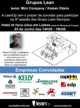 Grupos Lean
tema: Mini Company / Kaizen Diário
LeanOp@LeanOp.com www.LeanOp.com
Empresas Convidadas
A LeanOp tem o prazer de convidar para participar
na 5ª sessão dos Grupo Lean Serviços
Kiyoshi Suzaki, é apologista
que na realidade actual, a
única forma de uma
empresa se diferenciar é
aumentar o potencial de
todos os colaboradores.
Hotel HF Fénix Urban em Lisboa (perto do Marquês de Pombal)
03 de Junho das 14H30 - 18H30
 