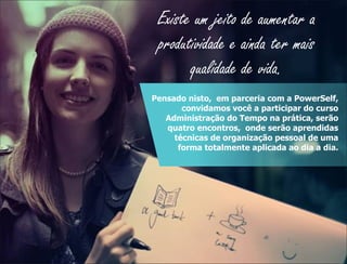Existe um jeito de aumentar a
produtividade e ainda ter mais
qualidade de vida.
Pensado nisto, em parceria com a PowerSelf,
convidamos você a participar do curso
Administração do Tempo na prática, serão
quatro encontros, onde serão aprendidas
técnicas de organização pessoal de uma
forma totalmente aplicada ao dia a dia.