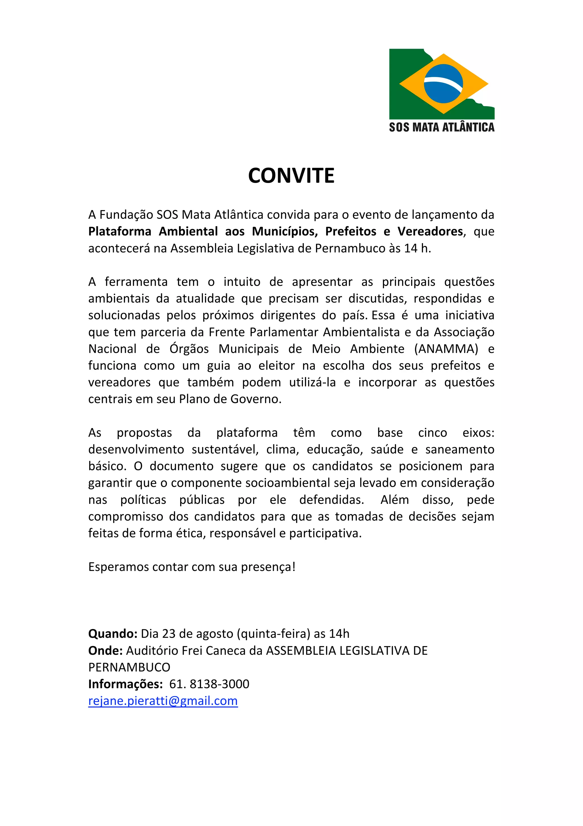 CONVITE
A Fundação SOS Mata Atlântica convida para o evento de lançamento da
Plataforma Ambiental aos Municípios, Prefeitos e Vereadores, que
acontecerá na Assembleia Legislativa de Pernambuco às 14 h.
A ferramenta tem o intuito de apresentar as principais questões
ambientais da atualidade que precisam ser discutidas, respondidas e
solucionadas pelos próximos dirigentes do país. Essa é uma iniciativa
que tem parceria da Frente Parlamentar Ambientalista e da Associação
Nacional de Órgãos Municipais de Meio Ambiente (ANAMMA) e
funciona como um guia ao eleitor na escolha dos seus prefeitos e
vereadores que também podem utilizá‐la e incorporar as questões
centrais em seu Plano de Governo.
As propostas da plataforma têm como base cinco eixos:
desenvolvimento sustentável, clima, educação, saúde e saneamento
básico. O documento sugere que os candidatos se posicionem para
garantir que o componente socioambiental seja levado em consideração
nas políticas públicas por ele defendidas. Além disso, pede
compromisso dos candidatos para que as tomadas de decisões sejam
feitas de forma ética, responsável e participativa.
Esperamos contar com sua presença!
Quando: Dia 23 de agosto (quinta‐feira) as 14h
Onde: Auditório Frei Caneca da ASSEMBLEIA LEGISLATIVA DE
PERNAMBUCO
Informações: 61. 8138‐3000
rejane.pieratti@gmail.com