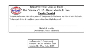 Igreja Pentecostal Unida do Brasil
Rua Parauary nº 1157 – Bairro: Mirante do Éden
Convite Especial
Venho através deste convidá-la para o 2º Congresso de Mulheres, nos dias 02 e 03 de Junho.
Tenho o privilégio de recebê-la como minha Convidada Especial.
_____________________________________________________________
Maria Rdª Araújo
(Presidente Local de Senhoras)
Lembrança do 2º Congresso de
Mulheres – IPUB- Bairro do Éden.
Nos dias 02 e 03 de Junho 2018.