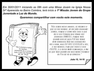 Em 30/01/2011 iniciando as 08h com uma Missa Jovem na Igreja Nossa Srª Aparecida no Bairro Coimbra, terá início a  1ª Missão Jovem do Grupo Juventude a Luz do Mundo.  Queremos compartilhar com vocês este momento. 30/01/2011 30/01/2011 30/01/2011 30/01/2011 30/01/2011 30/01/2011 “ Vós sereis meus amigos, se fizerdes o  que eu vos mando. Já vos não chamarei  servos, porque o servo não sabe o que  faz o seu Senhor; mas tenho-vos  chamado AMIGOS, porque tudo  quanto ouvi de meu PAI vos tenho  feito conhecer. Não me escolhestes  vós a mim, mas EU VOS ESCOLHI a vós,  e vos nomeei, para que vades e deis  FRUTO, e o vosso fruto permaneça; a fim  de que tudo quanto em meu nome pedirdes  ao Pai ele vo-lo conceda.” João 15, 14-16 